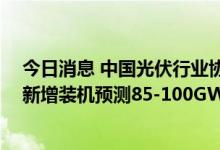 今日消息 中国光伏行业协会：调高光伏装机预期 今年国内新增装机预测85-100GW