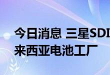 今日消息 三星SDI将投资13亿美元以扩大马来西亚电池工厂