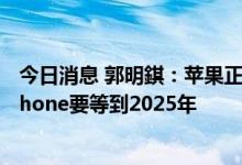今日消息 郭明錤：苹果正积极测试9寸可折叠设备 可折叠iPhone要等到2025年