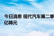 今日消息 现代汽车第二季度净利润2.8万亿韩元 预估1.89万亿韩元