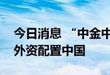 今日消息 “中金中国股票基金”成立，助力外资配置中国
