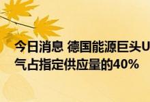 今日消息 德国能源巨头Uniper：通过北溪一号供应的天然气占指定供应量的40%
