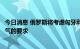 今日消息 俄罗斯将考虑匈牙利提出的增加从俄罗斯购买天然气的要求