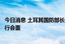 今日消息 土耳其国防部长阿卡尔与俄罗斯国防部长绍伊古举行会面
