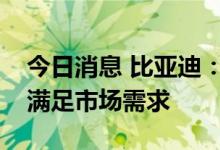 今日消息 比亚迪：公司目前正在积极爬产以满足市场需求