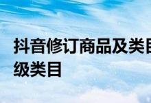 抖音修订商品及类目数量限制规范 新增2个一级类目