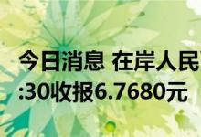 今日消息 在岸人民币兑美元 CNY北京时间23:30收报6.7680元