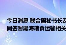 今日消息 联合国秘书长及俄乌代表团陆续抵达土耳其 将共同签署黑海粮食运输相关协议