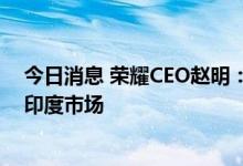 今日消息 荣耀CEO赵明：荣耀团队已撤出印度 将稳妥对待印度市场
