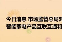 今日消息 市场监管总局刘卫军：推进家电物联网认证 促进智能家电产品互联互通和个人信息保护