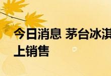 今日消息 茅台冰淇淋明日将在北京、上海线上销售