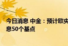 今日消息 中金：预计欧央行将进入加息周期，9月或继续加息50个基点