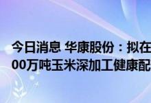 今日消息 华康股份：拟在浙江定海工业园区内投资建设 “200万吨玉米深加工健康配料项目”