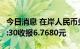 今日消息 在岸人民币兑美元 CNY北京时间23:30收报6.7680元