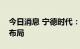 今日消息 宁德时代：长期关注原材料来源和布局