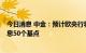 今日消息 中金：预计欧央行将进入加息周期，9月或继续加息50个基点