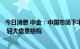 今日消息 中金：中国市场下半年相对海外可能维持相对韧性 轻大盘重结构