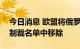 今日消息 欧盟将俄罗斯钛业巨头VSMPO从制裁名单中移除