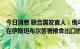 今日消息 联合国发言人：俄乌预计将于当地时间今日16:30在伊斯坦布尔签署粮食出口协议