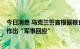 今日消息 乌克兰誓言根据粮食协议对俄罗斯的“挑衅行为”作出“军事回应”