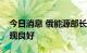 今日消息 俄能源部长：俄能源行业上半年表现良好