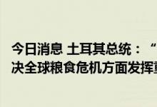 今日消息 土耳其总统：“乌克兰粮食安全运输倡议”将在解决全球粮食危机方面发挥重要作用