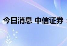 今日消息 中信证券：银行估值有望逐步修复