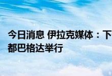 今日消息 伊拉克媒体：下一次伊朗和沙特会谈将在伊拉克首都巴格达举行