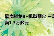 最贵骁龙8+机型预定 三星Galaxy Z Fold4价格泄露：顶配卖1.3万多元