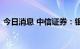 今日消息 中信证券：银行估值有望逐步修复