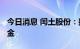 今日消息 闰土股份：拟2000万元投资专项基金