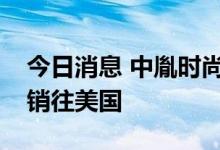 今日消息 中胤时尚：公司产品目前暂未直接销往美国