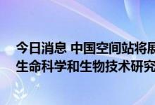今日消息 中国空间站将展开上千项科学实验 问天实验舱以生命科学和生物技术研究为主