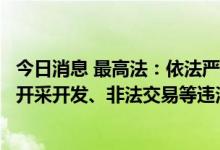 今日消息 最高法：依法严惩油气、天然气、电力、煤炭非法开采开发、非法交易等违法犯罪行为