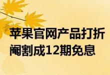 苹果官网产品打折！网友吐槽没诚意：分期被阉割成12期免息