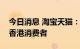 今日消息 淘宝天猫：将聚焦以淘宝服务中国香港消费者