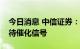 今日消息 中信证券：银行估值空间打开，静待催化信号