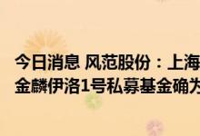 今日消息 风范股份：上海伊洛私募基金管理有限公司－红橡金麟伊洛1号私募基金确为本次大宗交易的受让方