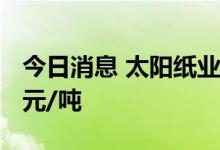今日消息 太阳纸业：生活用纸8月起提价200元/吨