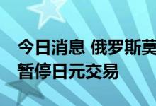 今日消息 俄罗斯莫斯科交易所将于8月8日起暂停日元交易