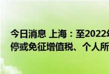 今日消息 上海：至2022年底，对符合条件的个体工商户暂停或免征增值税、个人所得税减半征收