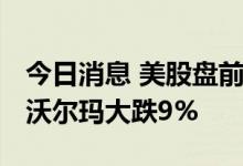 今日消息 美股盘前必读：三大股指期货走低 沃尔玛大跌9%