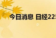 今日消息 日经225指数收盘下跌0.21%