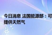 今日消息 法国能源部：可以在德国天然气短缺的情况下向其提供天然气