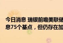 今日消息 瑞银前瞻美联储利率决议：7月的FOMC会议将加息75个基点，但仍存在加息100个基点的风险