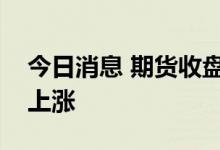 今日消息 期货收盘：国内期货夜盘收盘普遍上涨