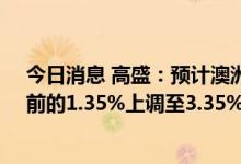 今日消息 高盛：预计澳洲联储将在12月前将基准利率从目前的1.35%上调至3.35%