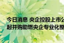 今日消息 央企控股上市公司“提质”方案出台两个月：60起并购助燃央企专业化整合热情