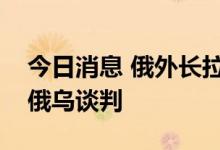 今日消息 俄外长拉夫罗夫：美英等国在阻挠俄乌谈判