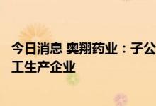 今日消息 奥翔药业：子公司麒正药业仅为真实生物的受托加工生产企业